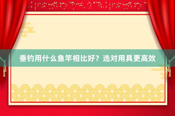 垂钓用什么鱼竿相比好？选对用具更高效