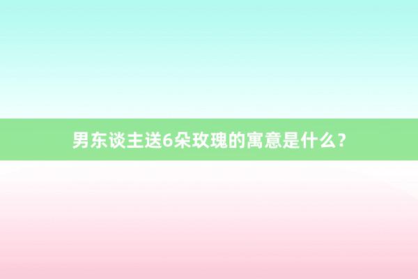男东谈主送6朵玫瑰的寓意是什么？