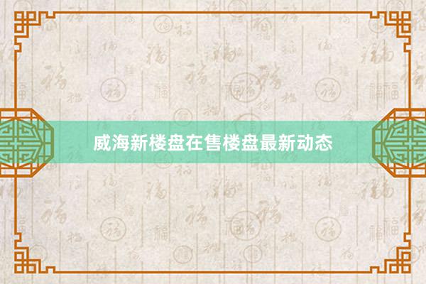 威海新楼盘在售楼盘最新动态